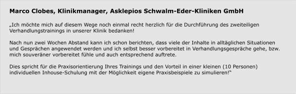 Marco Clobes, Klinikmanager, Asklepios Schwalm-Eder-Kliniken GmbH  „Ich möchte mich auf diesem Wege noch einmal recht herzlich für die Durchführung des zweiteiligen Verhandlungstrainings in unserer Klinik bedanken!   Nach nun zwei Wochen Abstand kann ich schon berichten, dass viele der Inhalte in alltäglichen Situationen und Gesprächen angewendet werden und ich selbst besser vorbereitet in Verhandlungsgespräche gehe, bzw. mich souveräner vorbereitet fühle und auch entsprechend auftrete.   Dies spricht für die Praxisorientierung Ihres Trainings und den Vorteil in einer kleinen (10 Personen) individuellen Inhouse-Schulung mit der Möglichkeit eigene Praxisbeispiele zu simulieren!“