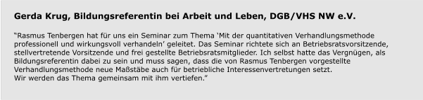 Gerda Krug, Bildungsreferentin bei Arbeit und Leben, DGB/VHS NW e.V.  “Rasmus Tenbergen hat für uns ein Seminar zum Thema ‘Mit der quantitativen Verhandlungsmethode professionell und wirkungsvoll verhandeln’ geleitet. Das Seminar richtete sich an Betriebsratsvorsitzende, stellvertretende Vorsitzende und frei gestellte Betriebsratsmitglieder. Ich selbst hatte das Vergnügen, als Bildungsreferentin dabei zu sein und muss sagen, dass die von Rasmus Tenbergen vorgestellte Verhandlungsmethode neue Maßstäbe auch für betriebliche Interessenvertretungen setzt.Wir werden das Thema gemeinsam mit ihm vertiefen.”