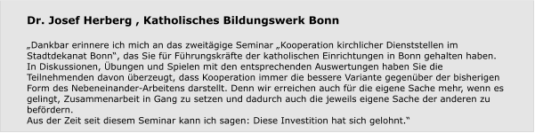 Dr. Josef Herberg , Katholisches Bildungswerk Bonn   „Dankbar erinnere ich mich an das zweitägige Seminar „Kooperation kirchlicher Dienststellen im Stadtdekanat Bonn“, das Sie für Führungskräfte der katholischen Einrichtungen in Bonn gehalten haben.  In Diskussionen, Übungen und Spielen mit den entsprechenden Auswertungen haben Sie die Teilnehmenden davon überzeugt, dass Kooperation immer die bessere Variante gegenüber der bisherigen Form des Nebeneinander-Arbeitens darstellt. Denn wir erreichen auch für die eigene Sache mehr, wenn es gelingt, Zusammenarbeit in Gang zu setzen und dadurch auch die jeweils eigene Sache der anderen zu befördern. Aus der Zeit seit diesem Seminar kann ich sagen: Diese Investition hat sich gelohnt.“