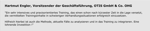 Hartmut Engler, Vorsitzender der Geschäftsführung, OTIS GmbH & Co. OHG  "Ein sehr intensives und praxisorientiertes Training, das einen schon nach kürzester Zeit in die Lage versetzt, die vermittelten Trainingsinhalte in schwierigen Verhandlungssituationen erfolgreich einzusetzen.  Hilfreich hierbei ist auch die Methode, aktuelle Fälle zu analysieren und in das Training zu integrieren. Eine lohnende Investition !"