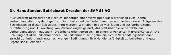 Dr. Hans Sander, Betriebsrat Dresden der SAP SI AG  "Für unseren Betriebsrat hat Herr Dr. Tenbergen einen viertägigen Basis-Workshop zum Thema Verhandlungsführung durchgeführt. Die Inhalte und der Verlauf konnten auf die besonderen Aufgaben des Betriebsrats zu dieser Zeit abgestimmt werden. Wir haben in den vier Tagen viel zur Vorbereitung, Durchführung und Auswertung von Verhandlungen gelernt, das weit über die reine Taktik am Verhandlungstisch hinausgeht. Die Inhalte orientierten sich an einem erweiter-ten Harvard-Konzept. Die Schulung hat allen Teilnehmerinnen und Teilnehmern sehr geholfen, sich in Verhandlungssituationen zurecht zu finden, auch unter schwierigen Bedingungen ihre Handlungsfähigkeit zu behalten und gute Ergebnisse zu erzielen."