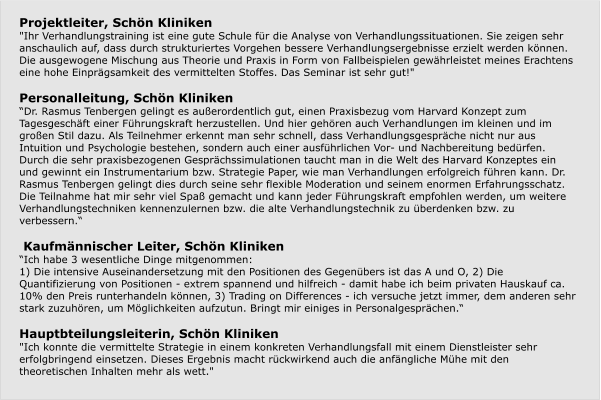 Projektleiter, Schön Kliniken "Ihr Verhandlungstraining ist eine gute Schule für die Analyse von Verhandlungssituationen. Sie zeigen sehr anschaulich auf, dass durch strukturiertes Vorgehen bessere Verhandlungsergebnisse erzielt werden können. Die ausgewogene Mischung aus Theorie und Praxis in Form von Fallbeispielen gewährleistet meines Erachtens eine hohe Einprägsamkeit des vermittelten Stoffes. Das Seminar ist sehr gut!"   Personalleitung, Schön Kliniken “Dr. Rasmus Tenbergen gelingt es außerordentlich gut, einen Praxisbezug vom Harvard Konzept zum Tagesgeschäft einer Führungskraft herzustellen. Und hier gehören auch Verhandlungen im kleinen und im großen Stil dazu. Als Teilnehmer erkennt man sehr schnell, dass Verhandlungsgespräche nicht nur aus Intuition und Psychologie bestehen, sondern auch einer ausführlichen Vor- und Nachbereitung bedürfen. Durch die sehr praxisbezogenen Gesprächssimulationen taucht man in die Welt des Harvard Konzeptes ein und gewinnt ein Instrumentarium bzw. Strategie Paper, wie man Verhandlungen erfolgreich führen kann. Dr. Rasmus Tenbergen gelingt dies durch seine sehr flexible Moderation und seinem enormen Erfahrungsschatz. Die Teilnahme hat mir sehr viel Spaß gemacht und kann jeder Führungskraft empfohlen werden, um weitere Verhandlungstechniken kennenzulernen bzw. die alte Verhandlungstechnik zu überdenken bzw. zu verbessern.“    Kaufmännischer Leiter, Schön Kliniken “Ich habe 3 wesentliche Dinge mitgenommen: 1) Die intensive Auseinandersetzung mit den Positionen des Gegenübers ist das A und O, 2) Die Quantifizierung von Positionen - extrem spannend und hilfreich - damit habe ich beim privaten Hauskauf ca. 10% den Preis runterhandeln können, 3) Trading on Differences - ich versuche jetzt immer, dem anderen sehr stark zuzuhören, um Möglichkeiten aufzutun. Bringt mir einiges in Personalgesprächen.“  Hauptbteilungsleiterin, Schön Kliniken "Ich konnte die vermittelte Strategie in einem konkreten Verhandlungsfall mit einem Dienstleister sehr erfolgbringend einsetzen. Dieses Ergebnis macht rückwirkend auch die anfängliche Mühe mit den theoretischen Inhalten mehr als wett."