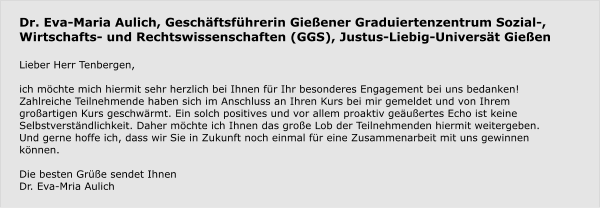 Dr. Eva-Maria Aulich, Geschäftsführerin Gießener Graduiertenzentrum Sozial-, Wirtschafts- und Rechtswissenschaften (GGS), Justus-Liebig-Universät Gießen  Lieber Herr Tenbergen,   ich möchte mich hiermit sehr herzlich bei Ihnen für Ihr besonderes Engagement bei uns bedanken!  Zahlreiche Teilnehmende haben sich im Anschluss an Ihren Kurs bei mir gemeldet und von Ihrem großartigen Kurs geschwärmt. Ein solch positives und vor allem proaktiv geäußertes Echo ist keine Selbstverständlichkeit. Daher möchte ich Ihnen das große Lob der Teilnehmenden hiermit weitergeben.  Und gerne hoffe ich, dass wir Sie in Zukunft noch einmal für eine Zusammenarbeit mit uns gewinnen können.   Die besten Grüße sendet Ihnen Dr. Eva-Mria Aulich